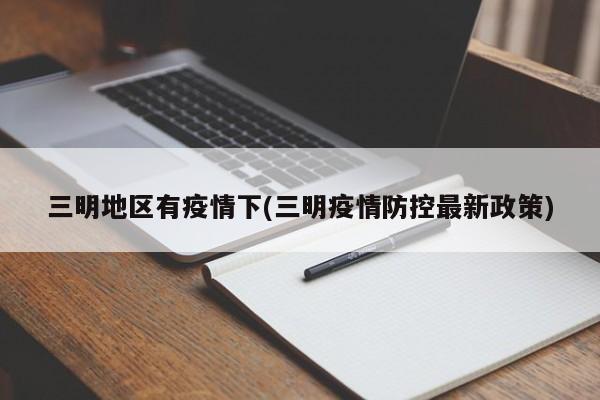 三明地区有疫情下(三明疫情防控最新政策)