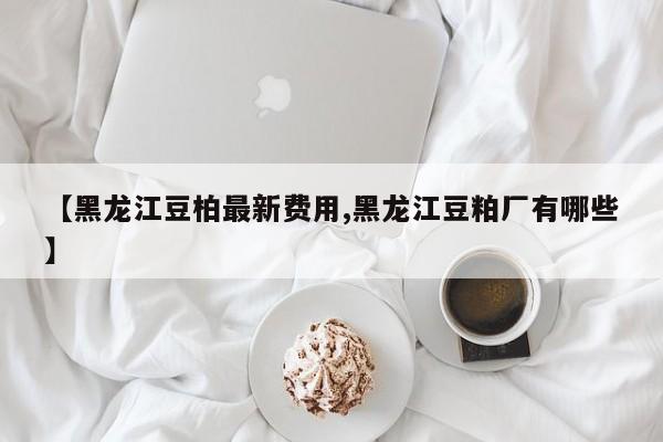 【黑龙江豆柏最新费用,黑龙江豆粕厂有哪些】