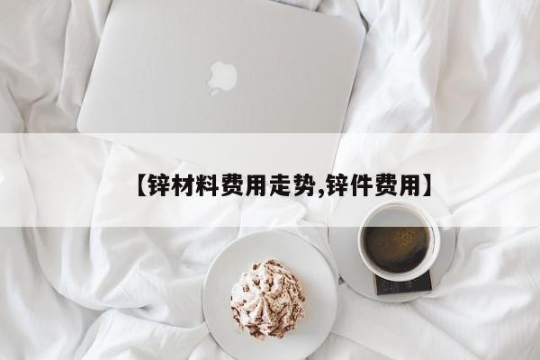 【锌材料费用走势,锌件费用】