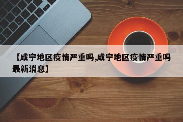 【咸宁地区疫情严重吗,咸宁地区疫情严重吗最新消息】