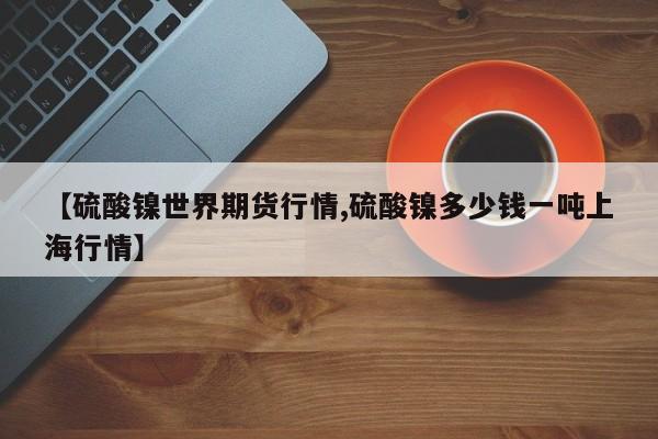 【硫酸镍世界期货行情,硫酸镍多少钱一吨上海行情】