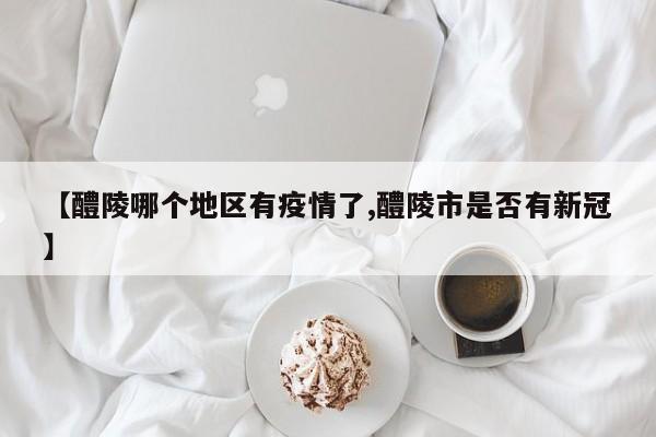 【醴陵哪个地区有疫情了,醴陵市是否有新冠】