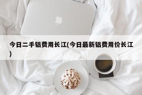 今日二手铝费用长江(今日最新铝费用价长江)