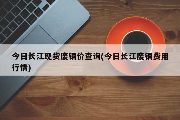 今日长江现货废铜价查询(今日长江废铜费用行情)