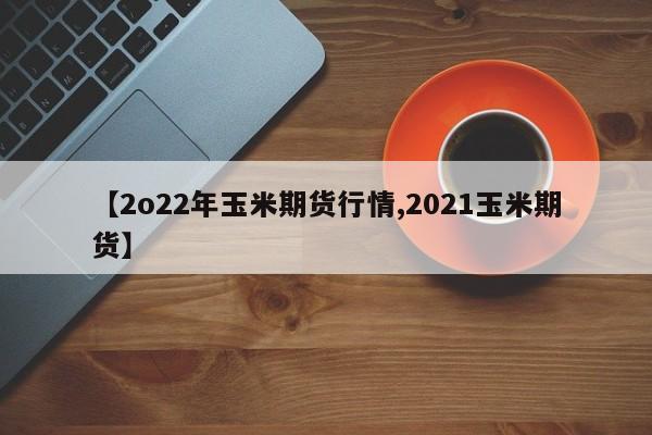 【2o22年玉米期货行情,2021玉米期货】