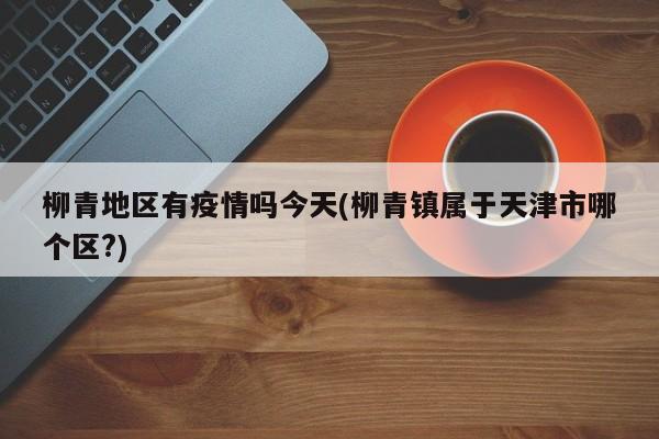 柳青地区有疫情吗今天(柳青镇属于天津市哪个区?)