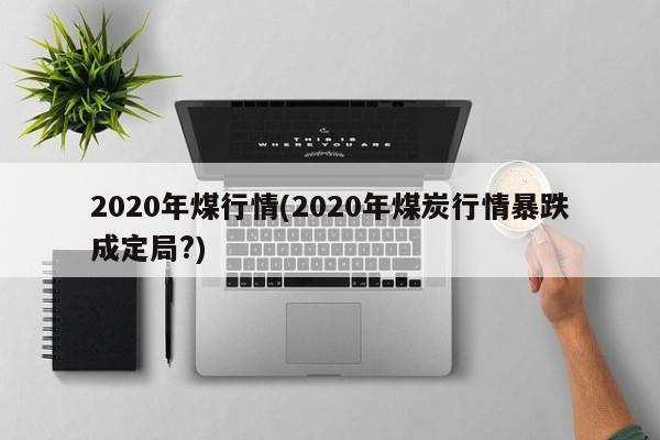 2020年煤行情(2020年煤炭行情暴跌成定局?)