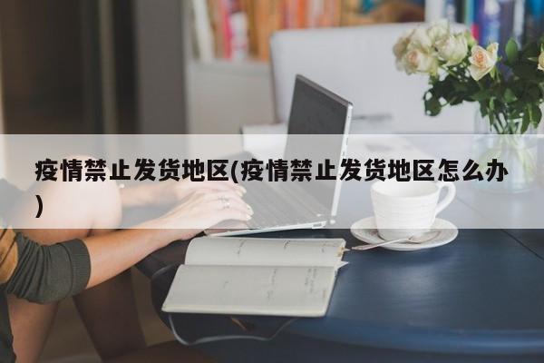 疫情禁止发货地区(疫情禁止发货地区怎么办)