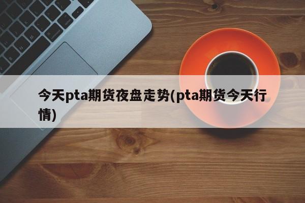 今天pta期货夜盘走势(pta期货今天行情)