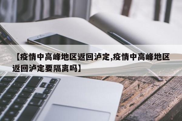 【疫情中高峰地区返回泸定,疫情中高峰地区返回泸定要隔离吗】
