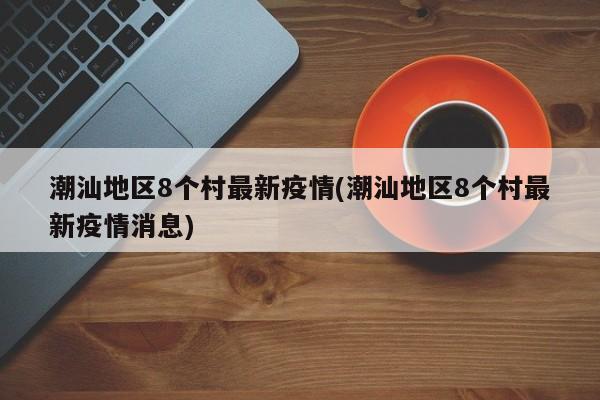 潮汕地区8个村最新疫情(潮汕地区8个村最新疫情消息)