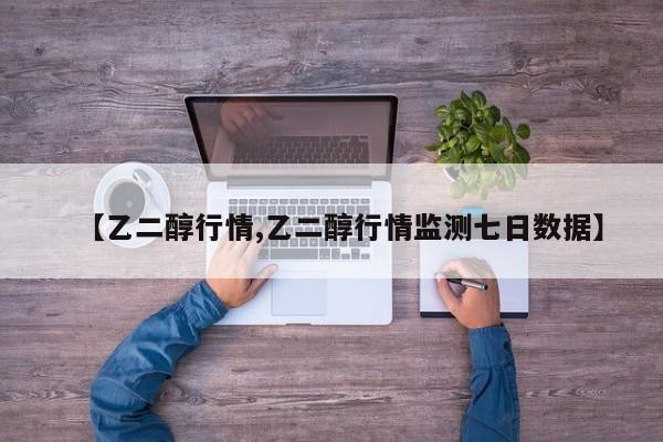 【乙二醇行情,乙二醇行情监测七日数据】